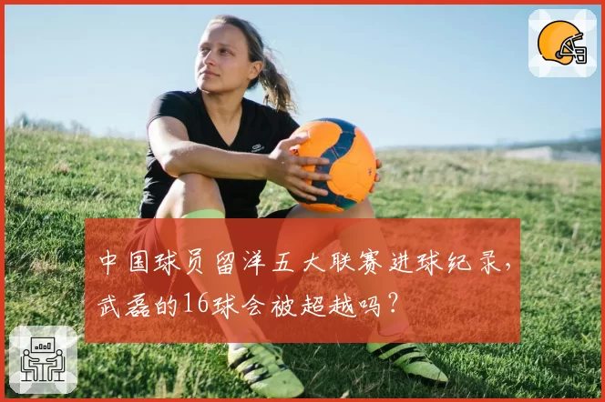 中国球员留洋五大联赛进球纪录,武磊的16球会被超越吗?