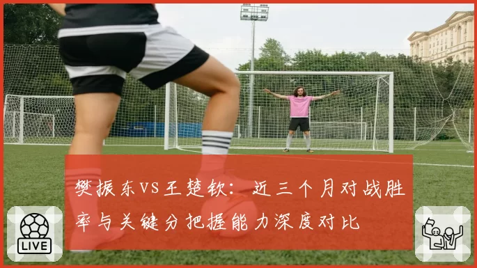 樊振东vs王楚钦：近三个月对战胜率与关键分把握能力深度对比