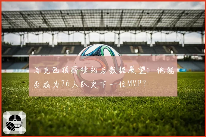 马克西顶薪续约后数据展望：他能否成为76人队史下一位MVP？