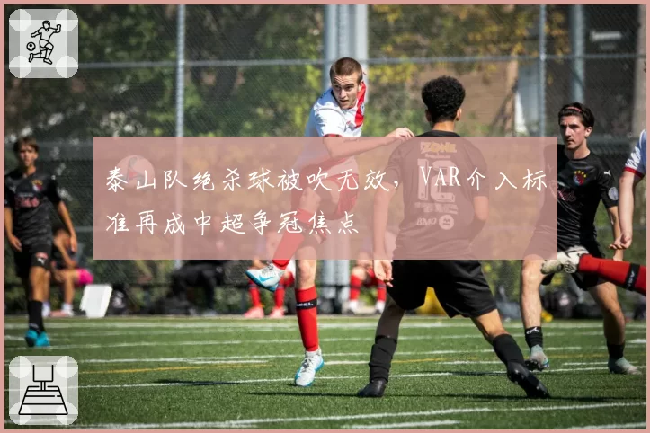 泰山队绝杀球被吹无效，VAR介入标准再成中超争冠焦点