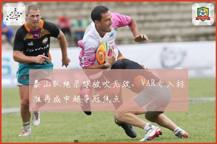 泰山队绝杀球被吹无效，VAR介入标准再成中超争冠焦点
