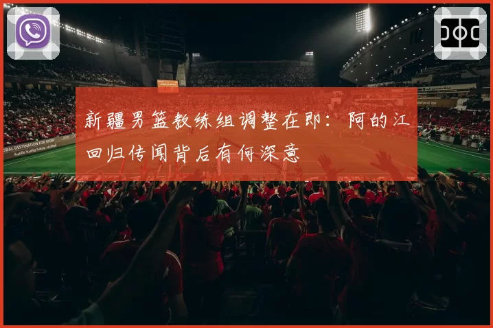 新疆男篮教练组调整在即：阿的江回归传闻背后有何深意