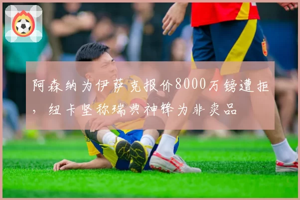阿森纳为伊萨克报价8000万镑遭拒，纽卡坚称瑞典神锋为非卖品