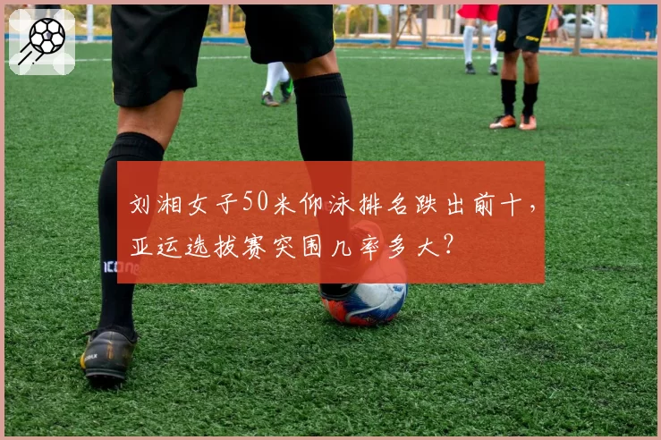 刘湘女子50米仰泳排名跌出前十，亚运选拔赛突围几率多大？
