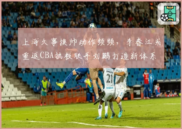 上海久事换帅动作频频,李春江或重返CBA执教联手刘鹏打造新体系
