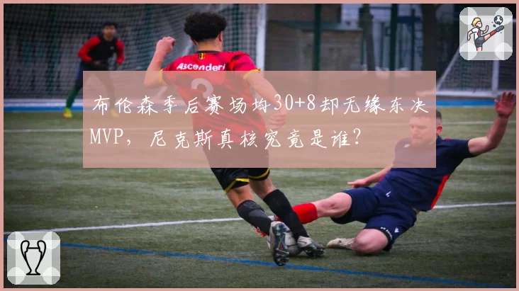 布伦森季后赛场均30+8却无缘东决MVP，尼克斯真核究竟是谁？