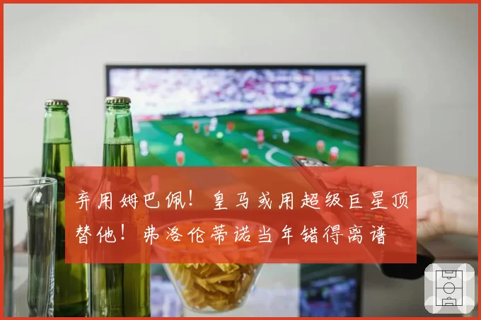 弃用姆巴佩！皇马或用超级巨星顶替他！弗洛伦蒂诺当年错得离谱