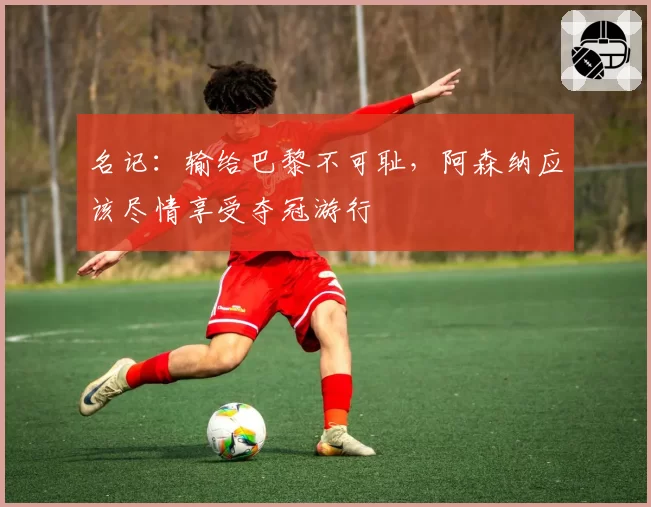 名记：输给巴黎不可耻，阿森纳应该尽情享受夺冠游行