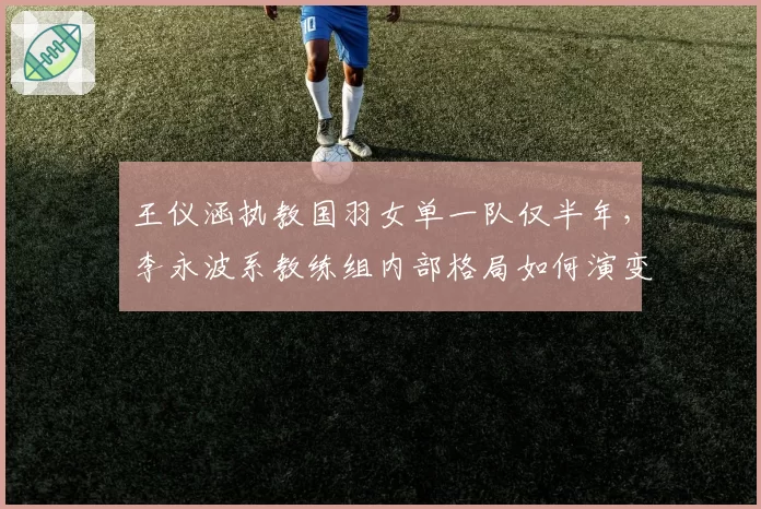 王仪涵执教国羽女单一队仅半年，李永波系教练组内部格局如何演变