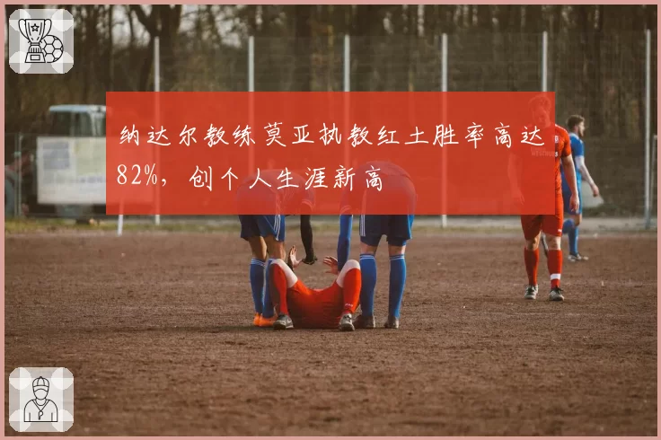 纳达尔教练莫亚执教红土胜率高达82%,创个人生涯新高