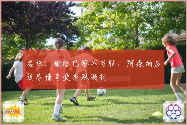 名记：输给巴黎不可耻，阿森纳应该尽情享受夺冠游行