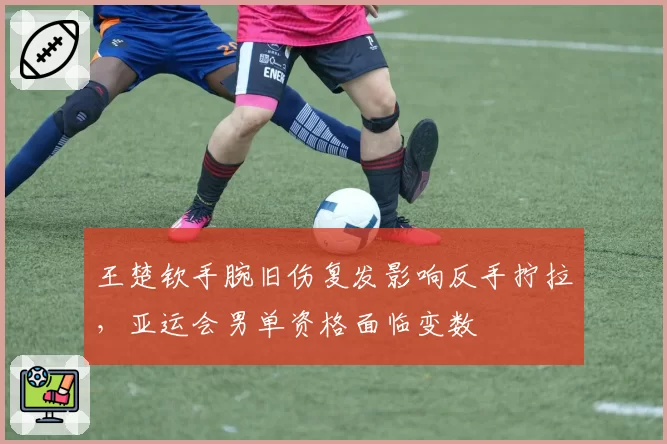 王楚钦手腕旧伤复发影响反手拧拉，亚运会男单资格面临变数