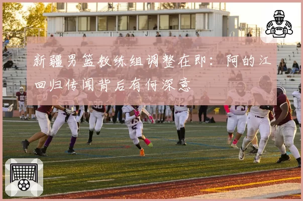 新疆男篮教练组调整在即：阿的江回归传闻背后有何深意
