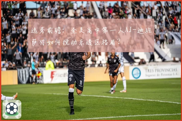 选秀前瞻：全美高中第一人AJ-迪班萨将如何搅动乐透区格局？