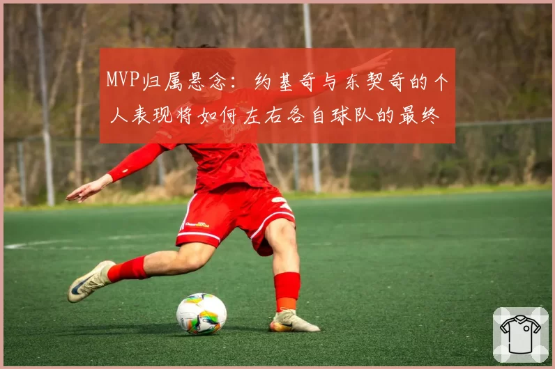 MVP归属悬念：约基奇与东契奇的个人表现将如何左右各自球队的最终排名？