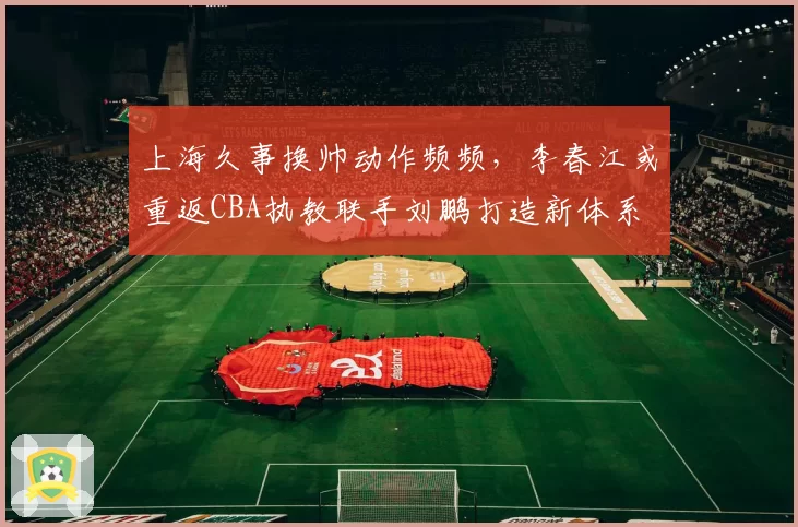 上海久事换帅动作频频,李春江或重返CBA执教联手刘鹏打造新体系