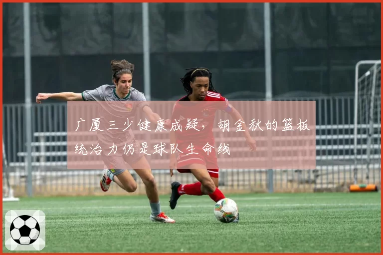 广厦三少健康成疑，胡金秋的篮板统治力仍是球队生命线