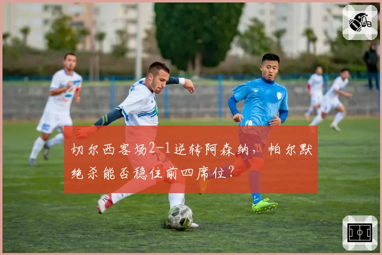 切尔西客场2-1逆转阿森纳，帕尔默绝杀能否稳住前四席位？