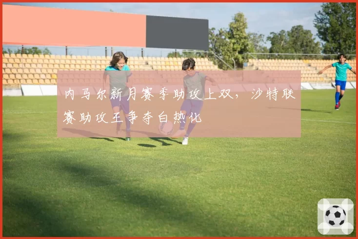 内马尔新月赛季助攻上双，沙特联赛助攻王争夺白热化