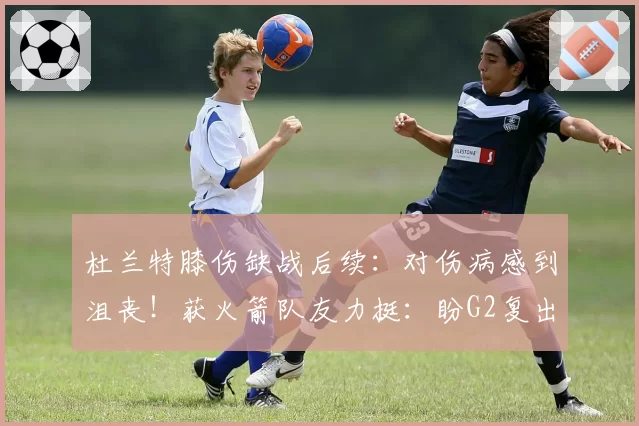 杜兰特膝伤缺战后续：对伤病感到沮丧！获火箭队友力挺：盼G2复出