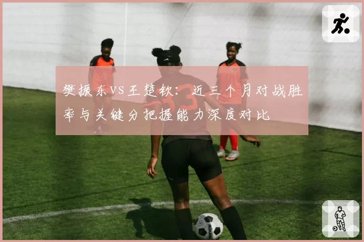 樊振东vs王楚钦：近三个月对战胜率与关键分把握能力深度对比