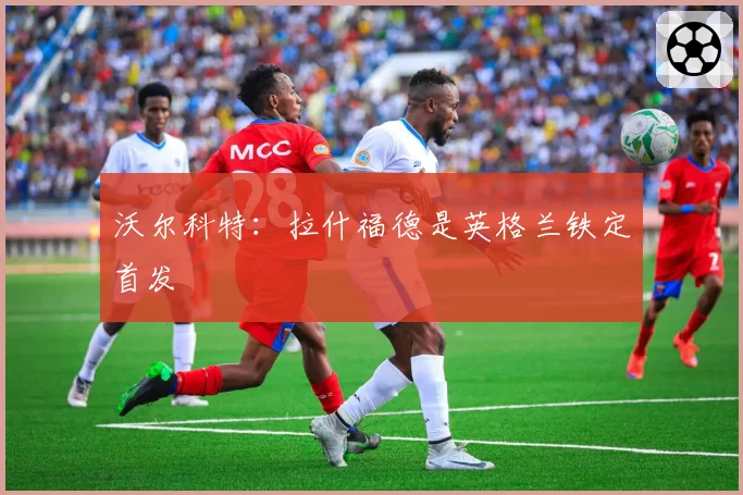 沃尔科特:拉什福德是英格兰铁定首发