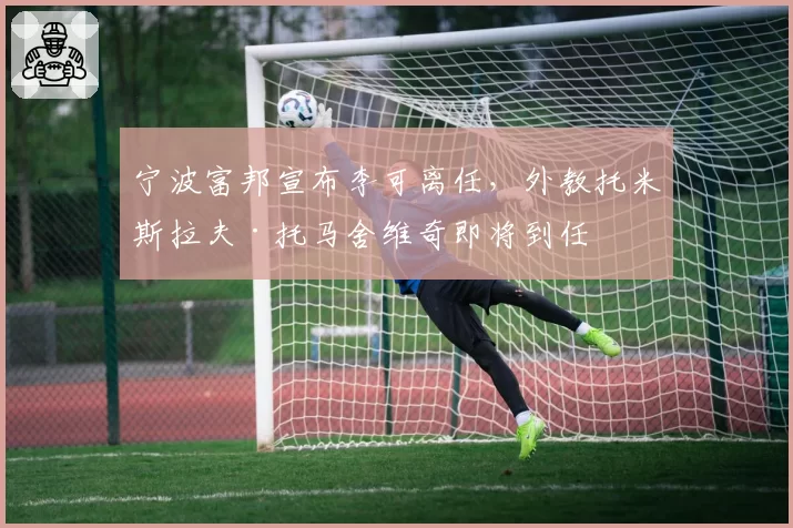 宁波富邦宣布李可离任，外教托米斯拉夫·托马舍维奇即将到任