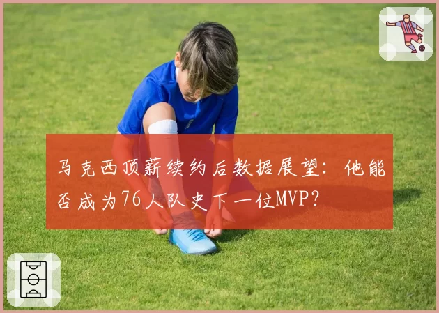 马克西顶薪续约后数据展望：他能否成为76人队史下一位MVP？