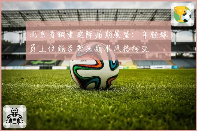 北京首钢重建阵痛期展望:年轻球员上位能否带来战术风格转变