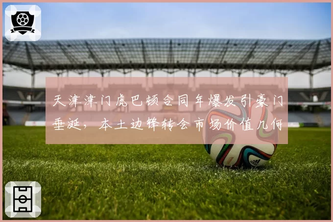 天津津门虎巴顿合同年爆发引豪门垂涎，本土边锋转会市场价值几何？