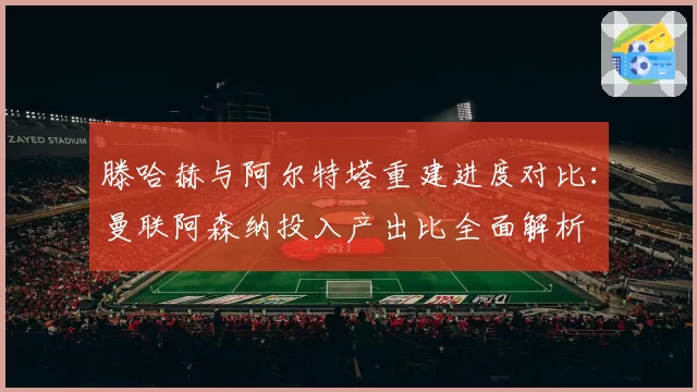 滕哈赫与阿尔特塔重建进度对比：曼联阿森纳投入产出比全面解析
