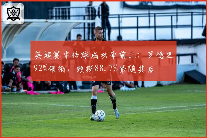 英超赛季传球成功率前三：罗德里92%领衔，赖斯88.7%紧随其后