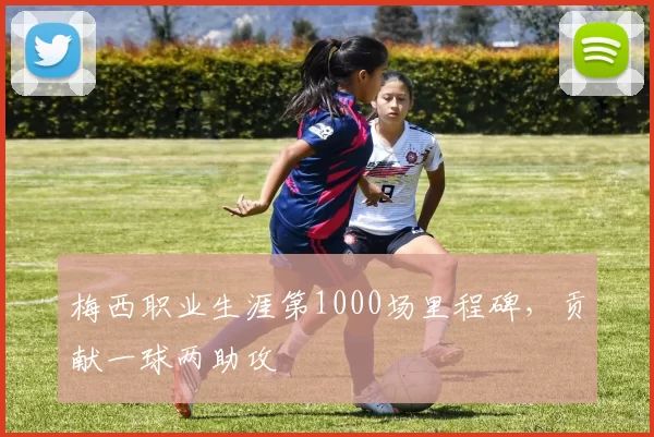 梅西职业生涯第1000场里程碑，贡献一球两助攻