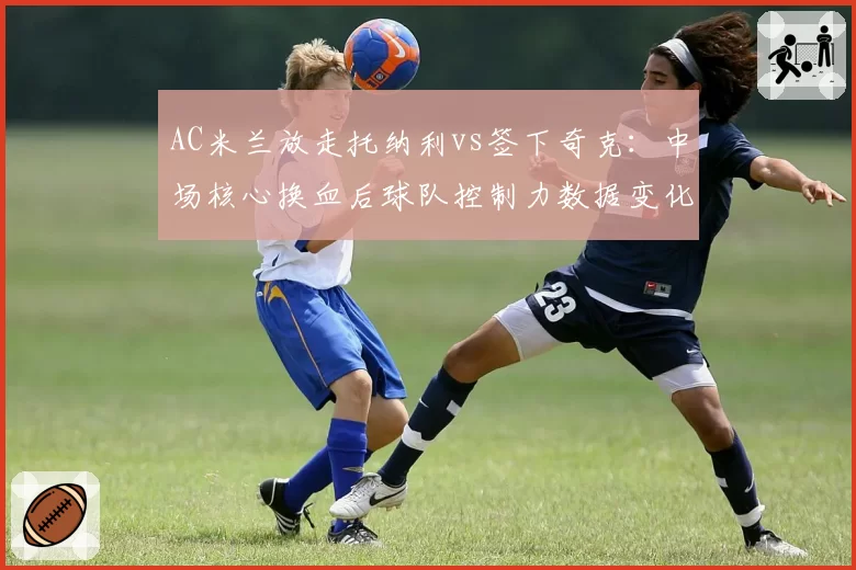 AC米兰放走托纳利vs签下奇克:中场核心换血后球队控制力数据变化
