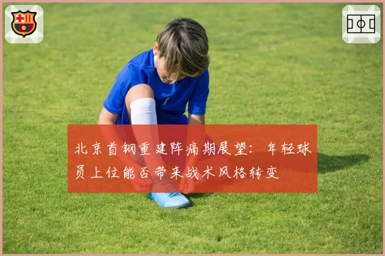 北京首钢重建阵痛期展望:年轻球员上位能否带来战术风格转变