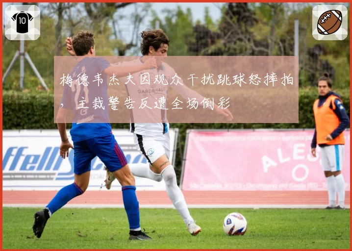 梅德韦杰夫因观众干扰跳球怒摔拍,主裁警告反遭全场倒彩
