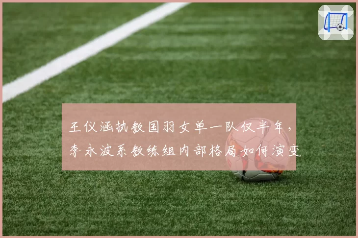 王仪涵执教国羽女单一队仅半年，李永波系教练组内部格局如何演变