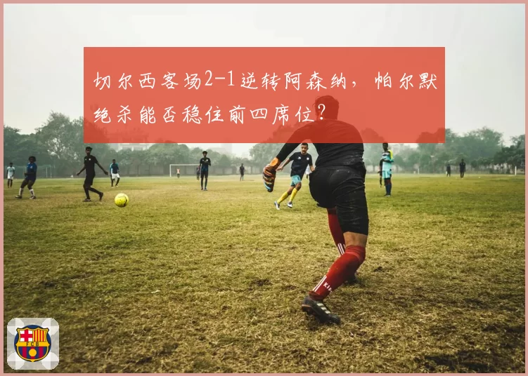 切尔西客场2-1逆转阿森纳，帕尔默绝杀能否稳住前四席位？