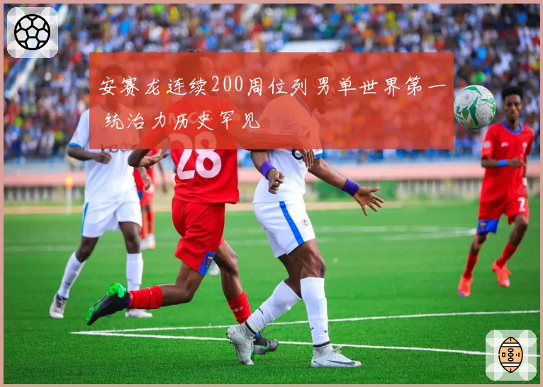 安赛龙连续200周位列男单世界第一 统治力历史罕见