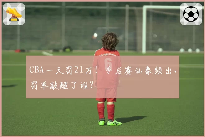 CBA一天罚21万！季后赛乱象频出，罚单敲醒了谁？