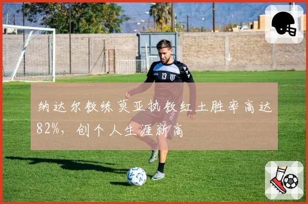 纳达尔教练莫亚执教红土胜率高达82%,创个人生涯新高