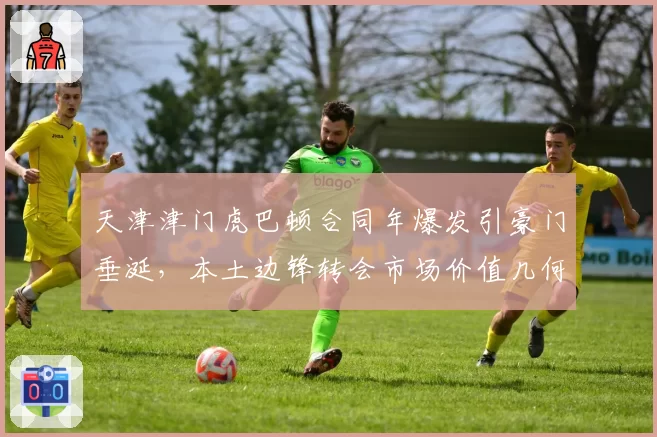天津津门虎巴顿合同年爆发引豪门垂涎，本土边锋转会市场价值几何？