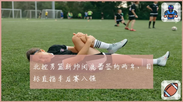 北控男篮新帅闵鹿蕾签约两年,目标直指季后赛八强