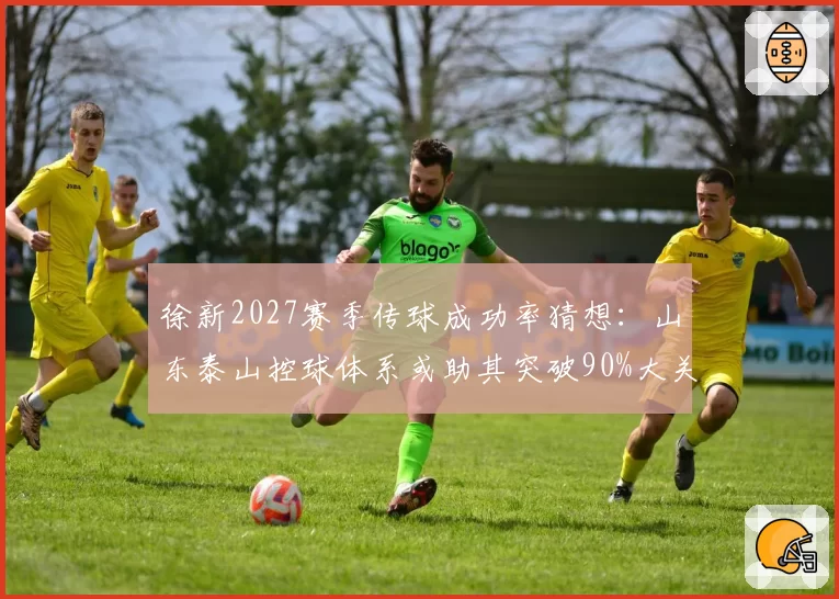 徐新2027赛季传球成功率猜想:山东泰山控球体系或助其突破90%大关