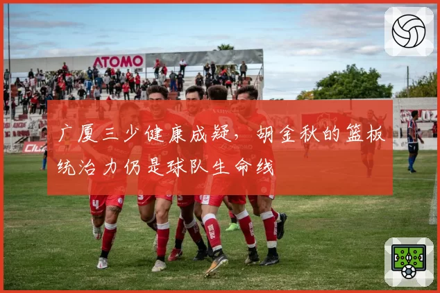 广厦三少健康成疑，胡金秋的篮板统治力仍是球队生命线