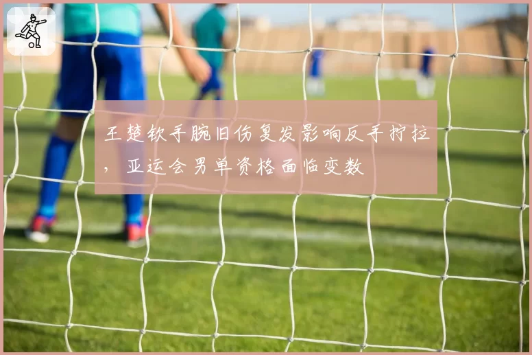 王楚钦手腕旧伤复发影响反手拧拉，亚运会男单资格面临变数