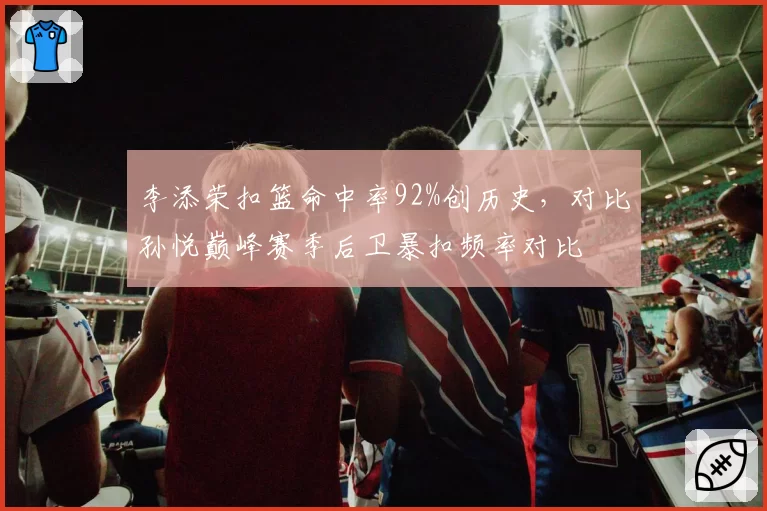 李添荣扣篮命中率92%创历史，对比孙悦巅峰赛季后卫暴扣频率对比