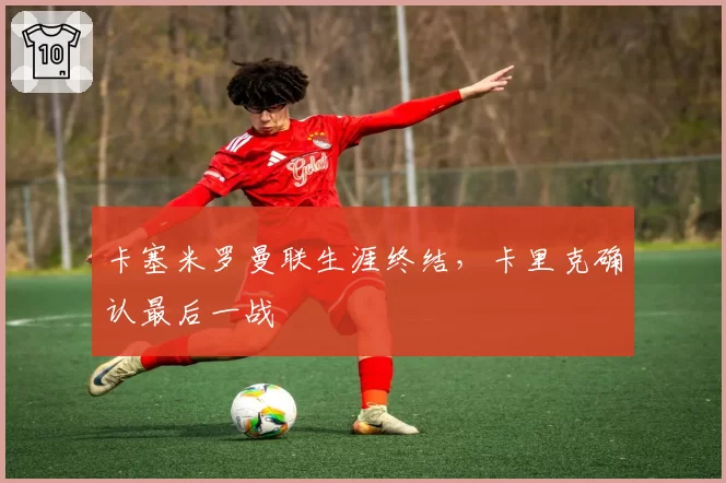 卡塞米罗曼联生涯终结，卡里克确认最后一战