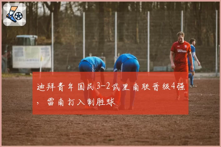 迪拜青年国民3-2武里南联晋级4强，雷南打入制胜球