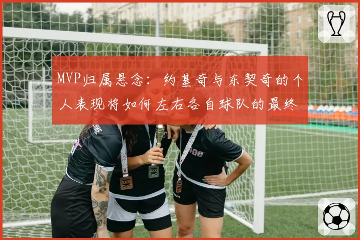 MVP归属悬念：约基奇与东契奇的个人表现将如何左右各自球队的最终排名？
